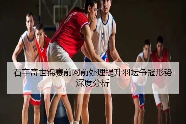石宇奇世锦赛前网前处理提升羽坛争冠形势深度分析