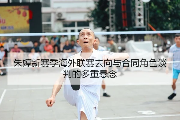 朱婷新赛季海外联赛去向与合同角色谈判的多重悬念