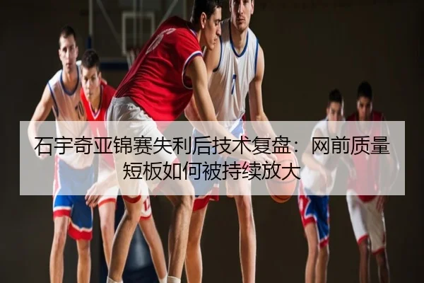 石宇奇亚锦赛失利后技术复盘：网前质量短板如何被持续放大