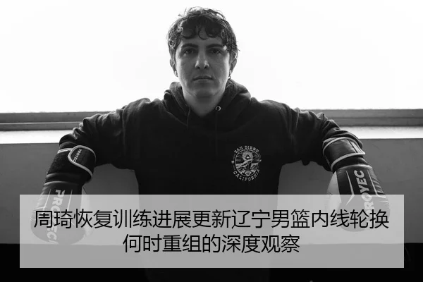 周琦恢复训练进展更新辽宁男篮内线轮换何时重组的深度观察