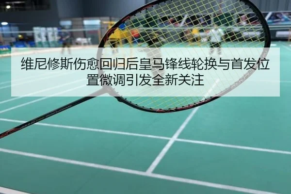 维尼修斯伤愈回归后皇马锋线轮换与首发位置微调引发全新关注