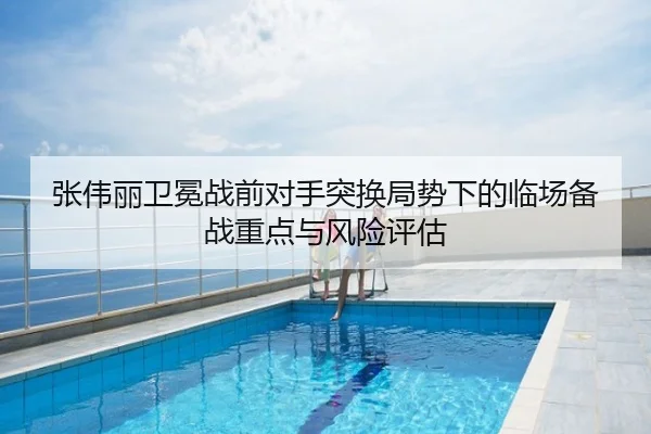 张伟丽卫冕战前对手突换局势下的临场备战重点与风险评估